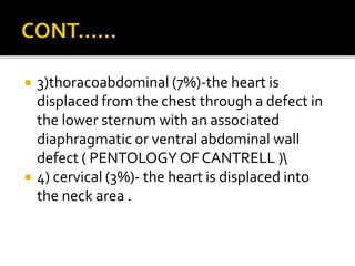  3)thoracoabdominal (7%)-the heart is
displaced from the chest through a defect in
the lower sternum with an associated
diaphragmatic or ventral abdominal wall
defect ( PENTOLOGY OF CANTRELL )
 4) cervical (3%)- the heart is displaced into
the neck area .
 