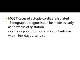  MOST cases of ectopia cordis are isolated .
-Sonographic diagnosis can be made as early
as 10 weeks of gestation .
- carries a poor prognosis , most infants die
within few days after birth.
 