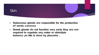 Skin
Sabaceous glands are responsible for the production
of vernix caseosa
Sweat glands do not function very early they are not
required to regulate any water or eletrolyte
balance ,as this is done by placenta .
 