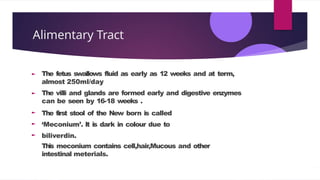 Alimentary Tract
The fetus swallows fluid as early as 12 weeks and at term,
almost 250ml/day
The villi and glands are formed early and digestive enzymes
can be seen by 16-18 weeks .
The first stool of the New born is called
‘Meconium’. It is dark in colour due to
biliverdin.
This meconium contains cell,hair,Mucous and other
intestinal meterials.
 