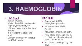 3. HAEMOGLOBIN
HbF (α₂γ₂)
30% at 5 weeks.
≈90% of total Hb by 8 weeks.
High oxygen affinity (→
efficient oxygen transfer from
mother).
It is resistant to alkali and
acid.
Oxygen affinity: 80% in fetus
vs. 40% in mother.
HbA (α₂β₂)
► Appears at 5–10%
throughout gestation.
► Increases after 32–36
weeks.
► <1% after 4 months of birth.
► Fetal blood carries 25 mL O₂
/ 100 mL blood(maternal
blood carries 15 mL).
► Rh factor develops by 38
days.
 