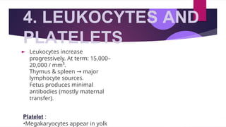 4. LEUKOCYTES AND
PLATELETS
► Leukocytes increase
progressively. At term: 15,000–
20,000 / mm³.
Thymus & spleen → major
lymphocyte sources.
Fetus produces minimal
antibodies (mostly maternal
transfer).
Platelet :
•Megakaryocytes appear in yolk
 