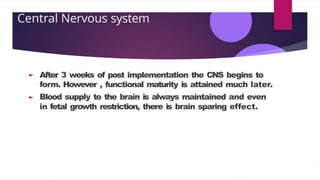 Central Nervous system
After 3 weeks of post implementation the CNS begins to
form. However , functional maturity is attained much later.
Blood supply to the brain is always maintained and even
in fetal growth restriction, there is brain sparing effect.
 