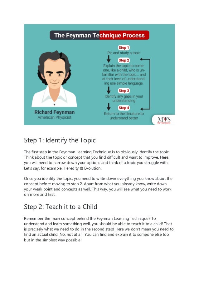 Step 1: Identify the Topic
The first step in the Feynman Learning Technique is to obviously identify the topic.
Think about the topic or concept that you find difficult and want to improve. Here,
you will need to narrow down your options and think of a topic you struggle with.
Let's say, for example, Heredity & Evolution.
Once you identify the topic, you need to write down everything you know about the
concept before moving to step 2. Apart from what you already know, write down
your weak point and concepts as well. This way, you will see what you need to work
on more and first.
Step 2: Teach it to a Child
Remember the main concept behind the Feynman Learning Technique? To
understand and learn something well, you should be able to teach it to a child! That
is precisely what we need to do in the second step! Here we don't mean you need to
find an actual child. No, not at all! You can find and explain it to someone else too
but in the simplest way possible!
 