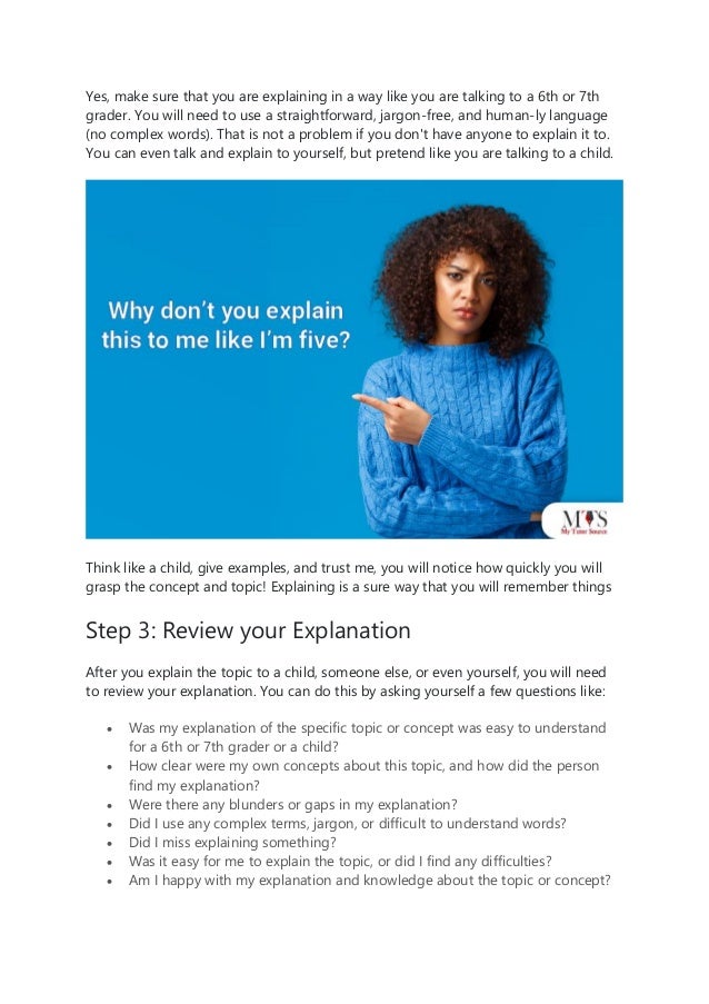 Yes, make sure that you are explaining in a way like you are talking to a 6th or 7th
grader. You will need to use a straightforward, jargon-free, and human-ly language
(no complex words). That is not a problem if you don't have anyone to explain it to.
You can even talk and explain to yourself, but pretend like you are talking to a child.
Think like a child, give examples, and trust me, you will notice how quickly you will
grasp the concept and topic! Explaining is a sure way that you will remember things
Step 3: Review your Explanation
After you explain the topic to a child, someone else, or even yourself, you will need
to review your explanation. You can do this by asking yourself a few questions like:
• Was my explanation of the specific topic or concept was easy to understand
for a 6th or 7th grader or a child?
• How clear were my own concepts about this topic, and how did the person
find my explanation?
• Were there any blunders or gaps in my explanation?
• Did I use any complex terms, jargon, or difficult to understand words?
• Did I miss explaining something?
• Was it easy for me to explain the topic, or did I find any difficulties?
• Am I happy with my explanation and knowledge about the topic or concept?
 