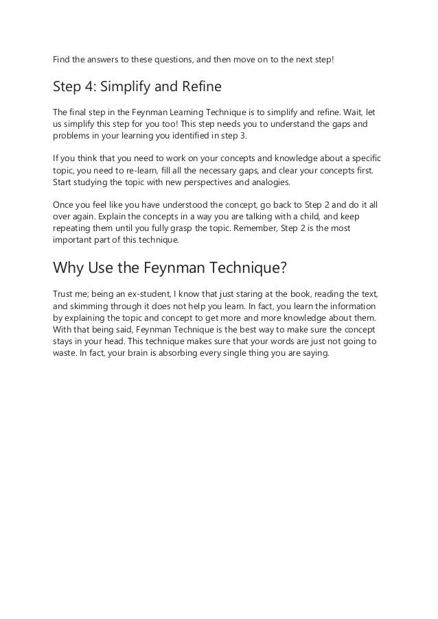 Find the answers to these questions, and then move on to the next step!
Step 4: Simplify and Refine
The final step in the Feynman Learning Technique is to simplify and refine. Wait, let
us simplify this step for you too! This step needs you to understand the gaps and
problems in your learning you identified in step 3.
If you think that you need to work on your concepts and knowledge about a specific
topic, you need to re-learn, fill all the necessary gaps, and clear your concepts first.
Start studying the topic with new perspectives and analogies.
Once you feel like you have understood the concept, go back to Step 2 and do it all
over again. Explain the concepts in a way you are talking with a child, and keep
repeating them until you fully grasp the topic. Remember, Step 2 is the most
important part of this technique.
Why Use the Feynman Technique?
Trust me; being an ex-student, I know that just staring at the book, reading the text,
and skimming through it does not help you learn. In fact, you learn the information
by explaining the topic and concept to get more and more knowledge about them.
With that being said, Feynman Technique is the best way to make sure the concept
stays in your head. This technique makes sure that your words are just not going to
waste. In fact, your brain is absorbing every single thing you are saying.
 
