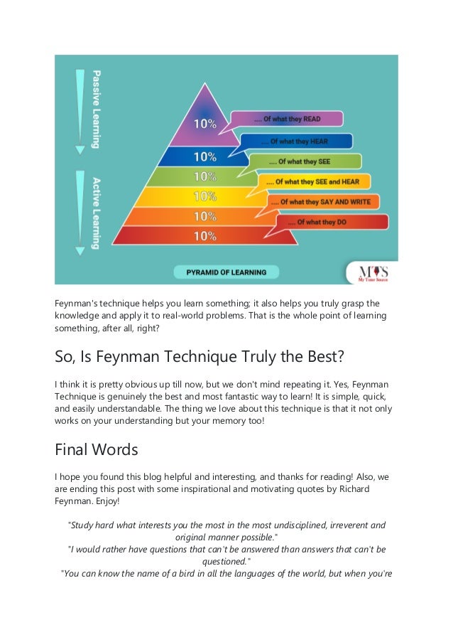 Feynman's technique helps you learn something; it also helps you truly grasp the
knowledge and apply it to real-world problems. That is the whole point of learning
something, after all, right?
So, Is Feynman Technique Truly the Best?
I think it is pretty obvious up till now, but we don't mind repeating it. Yes, Feynman
Technique is genuinely the best and most fantastic way to learn! It is simple, quick,
and easily understandable. The thing we love about this technique is that it not only
works on your understanding but your memory too!
Final Words
I hope you found this blog helpful and interesting, and thanks for reading! Also, we
are ending this post with some inspirational and motivating quotes by Richard
Feynman. Enjoy!
"Study hard what interests you the most in the most undisciplined, irreverent and
original manner possible."
"I would rather have questions that can't be answered than answers that can't be
questioned."
"You can know the name of a bird in all the languages of the world, but when you're
 