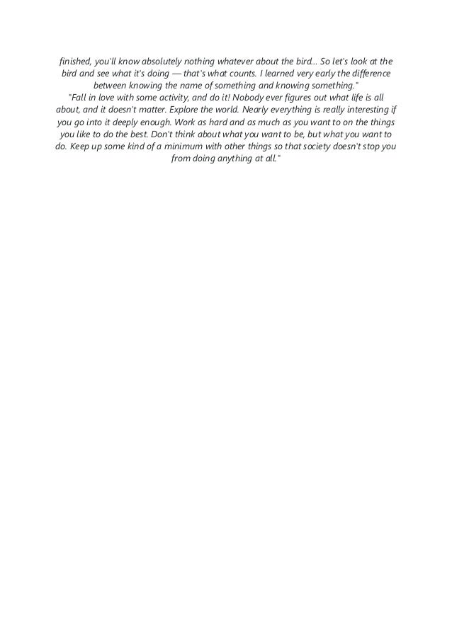 finished, you'll know absolutely nothing whatever about the bird… So let's look at the
bird and see what it's doing — that's what counts. I learned very early the difference
between knowing the name of something and knowing something."
"Fall in love with some activity, and do it! Nobody ever figures out what life is all
about, and it doesn't matter. Explore the world. Nearly everything is really interesting if
you go into it deeply enough. Work as hard and as much as you want to on the things
you like to do the best. Don't think about what you want to be, but what you want to
do. Keep up some kind of a minimum with other things so that society doesn't stop you
from doing anything at all."
 
