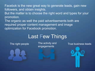 Facebok is the new great way to generate leads, gain new
followers, and obtain insights.
But the matter is to choose the right word and types for your
promotion.
The organic as well the paid advertisements both are
required proper content management and image
optimization for Facebook promotion.
Last Few Things
The right people The activity and
engagements
True business leads
 