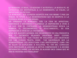 Lo honrado, lo real, lo genuino y auténtico, la buena fe, se
enfrentan en desventaja a lo deshonesto, lo falso, lo
impostado, lo ficticio.
La honradez, que expresa respeto por uno mismo y por los
demás, se opone a la deshonestidad que no respeta a la
persona misma ni a los demás.
Sin embargo la honradez tiñe la vida de apertura,
confianza y sinceridad y expresa la disposición a vivir a
la luz. Por el contrario, la deshonestidad busca la
sombra, el encubrimiento, el ocultamiento... Es una
disposición a vivir en la oscuridad.
¿Por qué alguien querría ser deshonesto? Es una pregunta
que el satirista irlandés Jonathan Swiff expone
mordazmente en “Los viajes de Gulliver”. Las criaturas
con las cuales trata, eran         tan racionales que la
deshonestidad les resultaba casi ininteligible. Como uno
de ellos le explicaba a Gulliver, “eL uso del lenguaje
está destinado a lograr la mutua comprensión y a recibir
información sobre los hechos; si alguien dice cosas que no
son se frustra esa finaLidad”
 