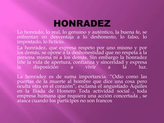 HONRADEZ
Lo honrado, lo real, lo genuino y auténtico, la buena fe, se
enfrentan en desventaja a lo deshonesto, lo falso, lo
impostado, lo ficticio.
La honradez, que expresa respeto por uno mismo y por
los demás, se opone a la deshonestidad que no respeta a la
persona misma ni a los demás. Sin embargo la honradez
tiñe la vida de apertura, confianza y sinceridad y expresa
la      disposición      a     vivir     a       la     luz.
La honradez es de suma importancia. “Odio como las
puertas de la muerte al hombre que dice una cosa pero
oculta otra en el corazón”, exclama el angustiado Aquiles
en la Iliada de Homero Toda actividad social , toda
empresa humana que requiera una acción concertada , se
atasca cuando los partícipes no son francos
 