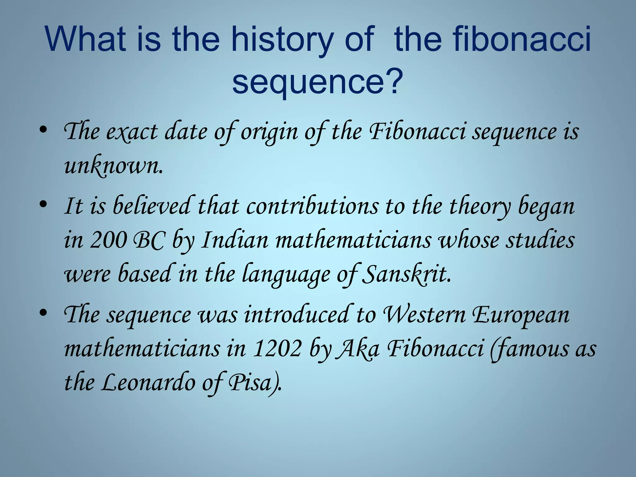What is the history of the fibonacci
sequence?
• The exact date of origin of the Fibonacci sequence is
unknown.
• It is believed that contributions to the theory began
in 200 BC by Indian mathematicians whose studies
were based in the language of Sanskrit.
• The sequence was introduced to Western European
mathematicians in 1202 by Aka Fibonacci (famous as
the Leonardo of Pisa).
 