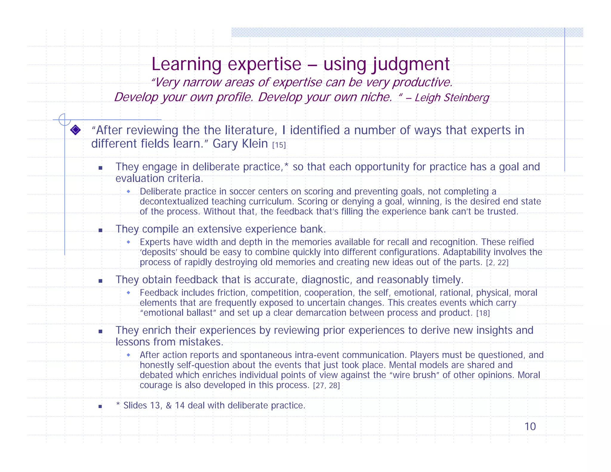 Learning expertise – using judgment

“Very narrow areas of expertise can be very productive.
Develop your own profile. Develop your own niche. “ – Leigh Steinberg
“After reviewing the the literature, I identified a number of ways that experts in
different fields learn.” Gary Klein [15]


They engage in deliberate practice,* so that each opportunity for practice has a goal and
evaluation criteria.




They compile an extensive experience bank.




Feedback includes friction, competition, cooperation, the self, emotional, rational, physical, moral
elements that are frequently exposed to uncertain changes. This creates events which carry
“emotional ballast” and set up a clear demarcation between process and product. [18]

They enrich their experiences by reviewing prior experiences to derive new insights and
lessons from mistakes.




Experts have width and depth in the memories available for recall and recognition. These reified
‘deposits’ should be easy to combine quickly into different configurations. Adaptability involves the
process of rapidly destroying old memories and creating new ideas out of the parts. [2, 22]

They obtain feedback that is accurate, diagnostic, and reasonably timely.




Deliberate practice in soccer centers on scoring and preventing goals, not completing a
decontextualized teaching curriculum. Scoring or denying a goal, winning, is the desired end state
of the process. Without that, the feedback that’s filling the experience bank can’t be trusted.

After action reports and spontaneous intra-event communication. Players must be questioned, and
honestly self-question about the events that just took place. Mental models are shared and
debated which enriches individual points of view against the “wire brush” of other opinions. Moral
courage is also developed in this process. [27, 28]

* Slides 13, & 14 deal with deliberate practice.

10

 