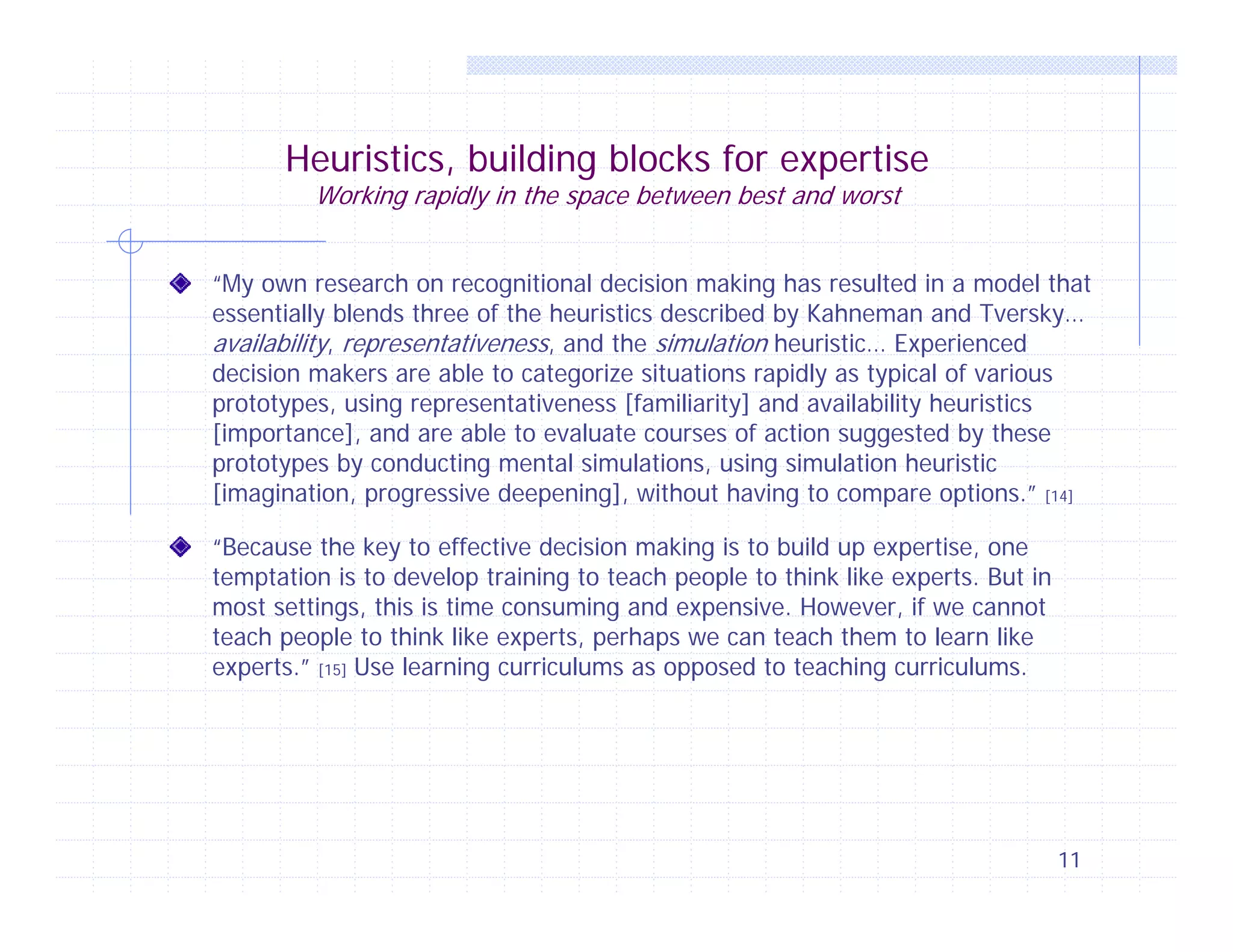 Heuristics, building blocks for expertise
Working rapidly in the space between best and worst

“My own research on recognitional decision making has resulted in a model that
essentially blends three of the heuristics described by Kahneman and Tversky…
availability, representativeness, and the simulation heuristic… Experienced
decision makers are able to categorize situations rapidly as typical of various
prototypes, using representativeness [familiarity] and availability heuristics
[importance], and are able to evaluate courses of action suggested by these
prototypes by conducting mental simulations, using simulation heuristic
[imagination, progressive deepening], without having to compare options.” [14]
“Because the key to effective decision making is to build up expertise, one
temptation is to develop training to teach people to think like experts. But in
most settings, this is time consuming and expensive. However, if we cannot
teach people to think like experts, perhaps we can teach them to learn like
experts.” [15] Use learning curriculums as opposed to teaching curriculums.

11

 