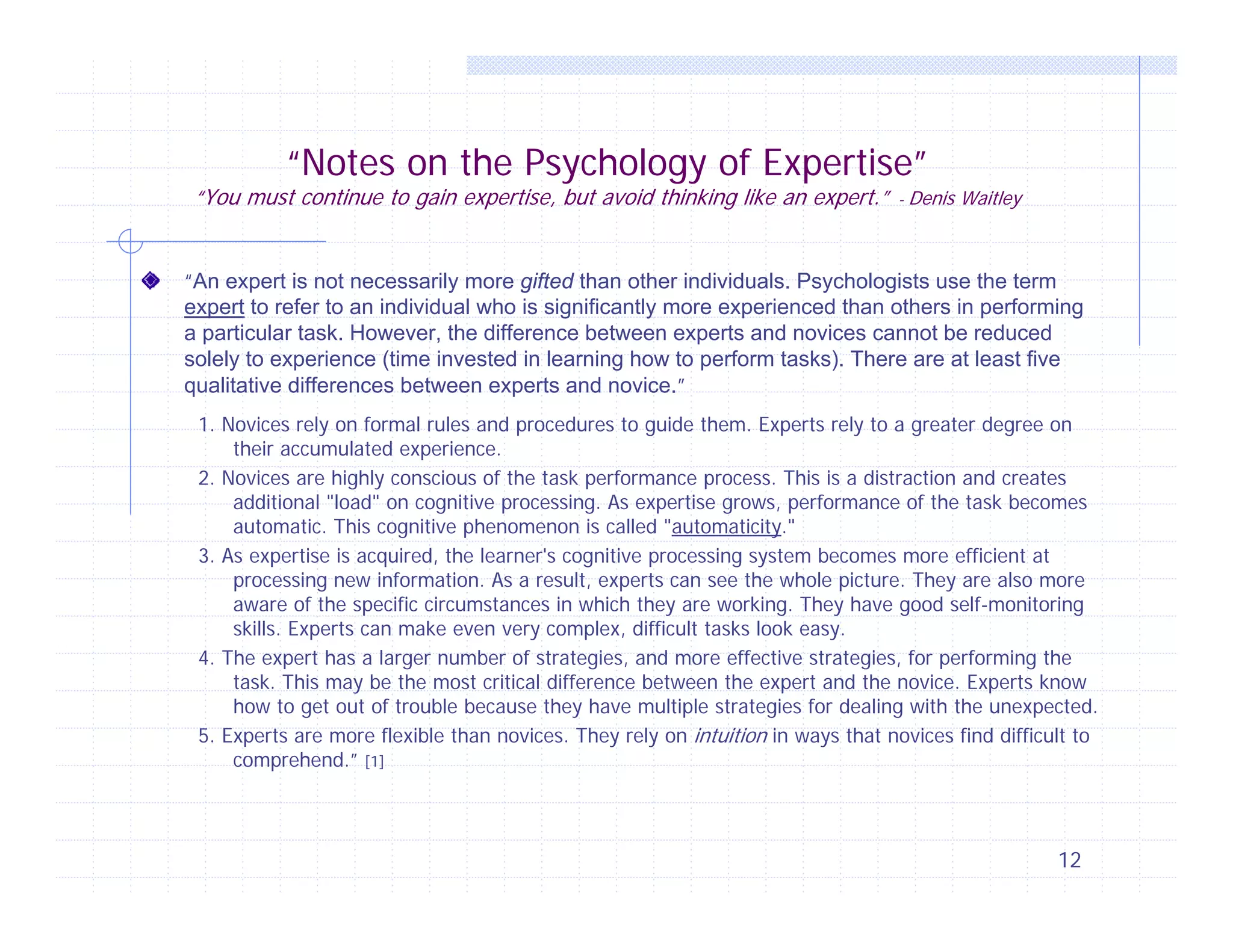 “Notes on the Psychology of Expertise”

“You must continue to gain expertise, but avoid thinking like an expert.” - Denis Waitley
“An expert is not necessarily more gifted than other individuals. Psychologists use the term
expert to refer to an individual who is significantly more experienced than others in performing
a particular task. However, the difference between experts and novices cannot be reduced
solely to experience (time invested in learning how to perform tasks). There are at least five
qualitative differences between experts and novice.”
1. Novices rely on formal rules and procedures to guide them. Experts rely to a greater degree on
their accumulated experience.
2. Novices are highly conscious of the task performance process. This is a distraction and creates
additional "load" on cognitive processing. As expertise grows, performance of the task becomes
automatic. This cognitive phenomenon is called "automaticity."
3. As expertise is acquired, the learner's cognitive processing system becomes more efficient at
processing new information. As a result, experts can see the whole picture. They are also more
aware of the specific circumstances in which they are working. They have good self-monitoring
skills. Experts can make even very complex, difficult tasks look easy.
4. The expert has a larger number of strategies, and more effective strategies, for performing the
task. This may be the most critical difference between the expert and the novice. Experts know
how to get out of trouble because they have multiple strategies for dealing with the unexpected.
5. Experts are more flexible than novices. They rely on intuition in ways that novices find difficult to
comprehend.” [1]

12

 