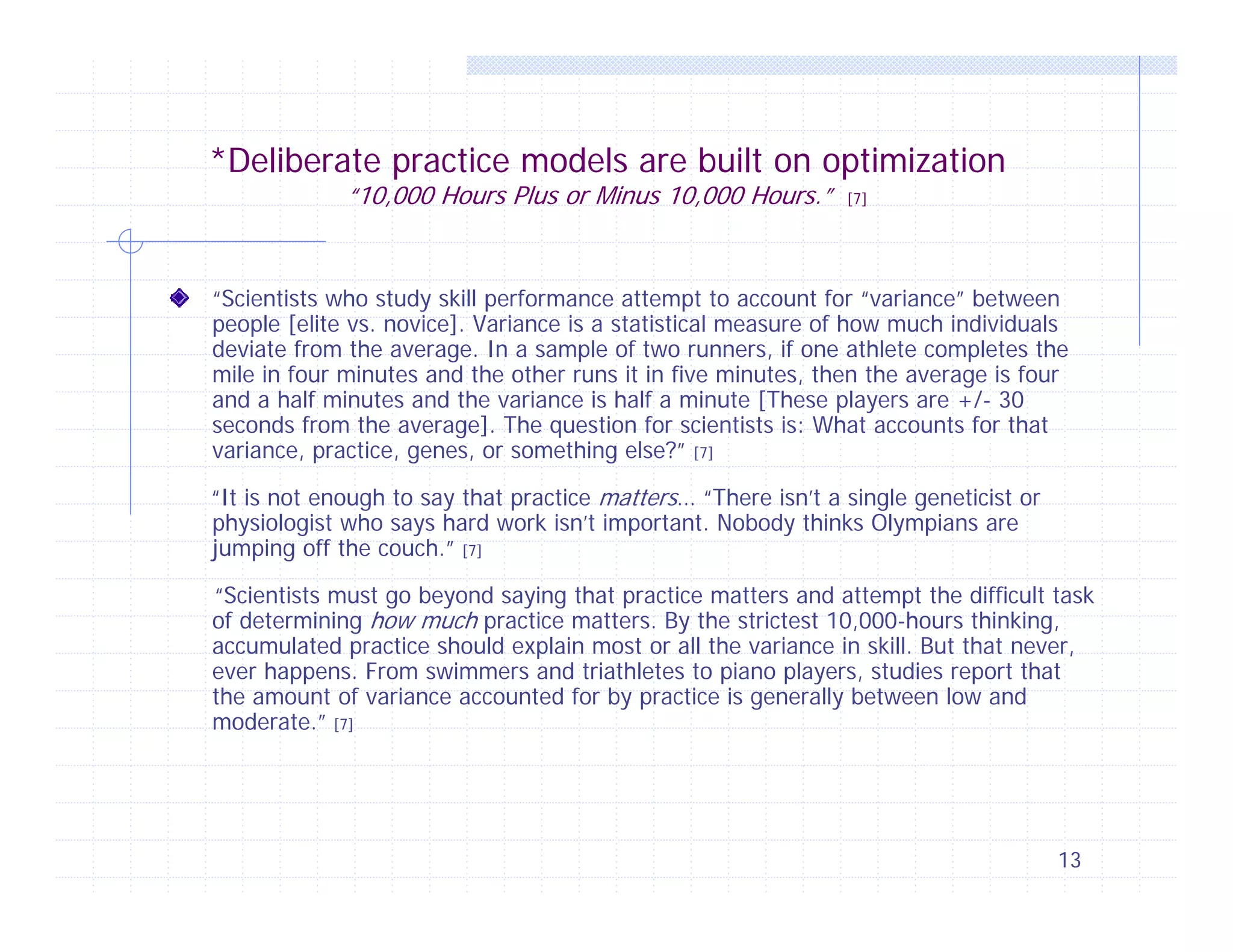 *Deliberate practice models are built on optimization
“10,000 Hours Plus or Minus 10,000 Hours.”

[7]

“Scientists who study skill performance attempt to account for “variance” between
people [elite vs. novice]. Variance is a statistical measure of how much individuals
deviate from the average. In a sample of two runners, if one athlete completes the
mile in four minutes and the other runs it in five minutes, then the average is four
and a half minutes and the variance is half a minute [These players are +/- 30
seconds from the average]. The question for scientists is: What accounts for that
variance, practice, genes, or something else?” [7]
“It is not enough to say that practice matters… “There isn’t a single geneticist or
physiologist who says hard work isn’t important. Nobody thinks Olympians are
jumping off the couch.” [7]
“Scientists must go beyond saying that practice matters and attempt the difficult task
of determining how much practice matters. By the strictest 10,000-hours thinking,
accumulated practice should explain most or all the variance in skill. But that never,
ever happens. From swimmers and triathletes to piano players, studies report that
the amount of variance accounted for by practice is generally between low and
moderate.” [7]

13

 