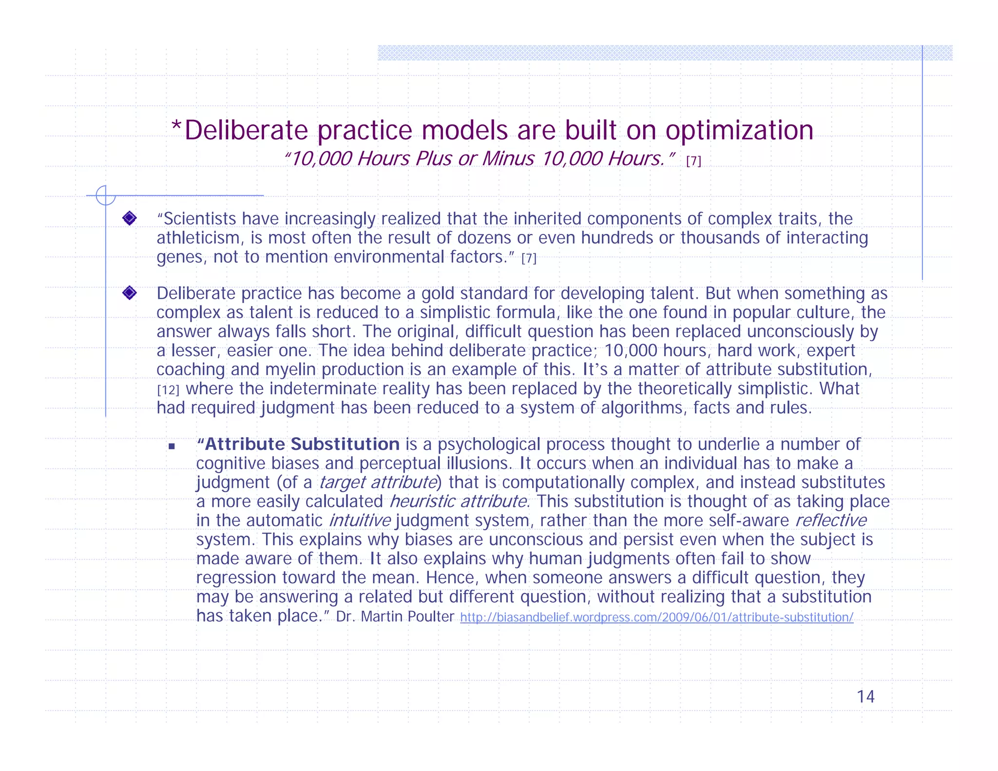 *Deliberate practice models are built on optimization
“10,000 Hours Plus or Minus 10,000 Hours.”

[7]

“Scientists have increasingly realized that the inherited components of complex traits, the
athleticism, is most often the result of dozens or even hundreds or thousands of interacting
genes, not to mention environmental factors.” [7]
Deliberate practice has become a gold standard for developing talent. But when something as
complex as talent is reduced to a simplistic formula, like the one found in popular culture, the
answer always falls short. The original, difficult question has been replaced unconsciously by
a lesser, easier one. The idea behind deliberate practice; 10,000 hours, hard work, expert
coaching and myelin production is an example of this. It’s a matter of attribute substitution,
[12] where the indeterminate reality has been replaced by the theoretically simplistic. What
had required judgment has been reduced to a system of algorithms, facts and rules.


“Attribute Substitution is a psychological process thought to underlie a number of
cognitive biases and perceptual illusions. It occurs when an individual has to make a
judgment (of a target attribute) that is computationally complex, and instead substitutes
a more easily calculated heuristic attribute. This substitution is thought of as taking place
in the automatic intuitive judgment system, rather than the more self-aware reflective
system. This explains why biases are unconscious and persist even when the subject is
made aware of them. It also explains why human judgments often fail to show
regression toward the mean. Hence, when someone answers a difficult question, they
may be answering a related but different question, without realizing that a substitution
has taken place.” Dr. Martin Poulter http://biasandbelief.wordpress.com/2009/06/01/attribute-substitution/

14

 