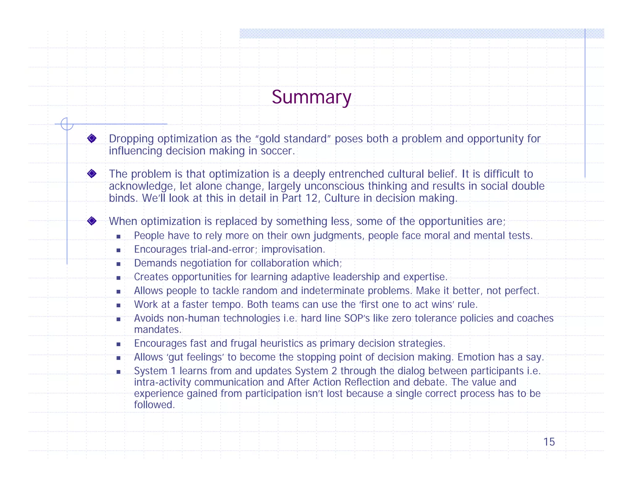 Summary
Dropping optimization as the “gold standard” poses both a problem and opportunity for
influencing decision making in soccer.
The problem is that optimization is a deeply entrenched cultural belief. It is difficult to
acknowledge, let alone change, largely unconscious thinking and results in social double
binds. We’ll look at this in detail in Part 12, Culture in decision making.
When optimization is replaced by something less, some of the opportunities are;












People have to rely more on their own judgments, people face moral and mental tests.
Encourages trial-and-error; improvisation.
Demands negotiation for collaboration which;
Creates opportunities for learning adaptive leadership and expertise.
Allows people to tackle random and indeterminate problems. Make it better, not perfect.
Work at a faster tempo. Both teams can use the ‘first one to act wins’ rule.
Avoids non-human technologies i.e. hard line SOP’s like zero tolerance policies and coaches
mandates.
Encourages fast and frugal heuristics as primary decision strategies.
Allows ‘gut feelings’ to become the stopping point of decision making. Emotion has a say.
System 1 learns from and updates System 2 through the dialog between participants i.e.
intra-activity communication and After Action Reflection and debate. The value and
experience gained from participation isn’t lost because a single correct process has to be
followed.

15

 