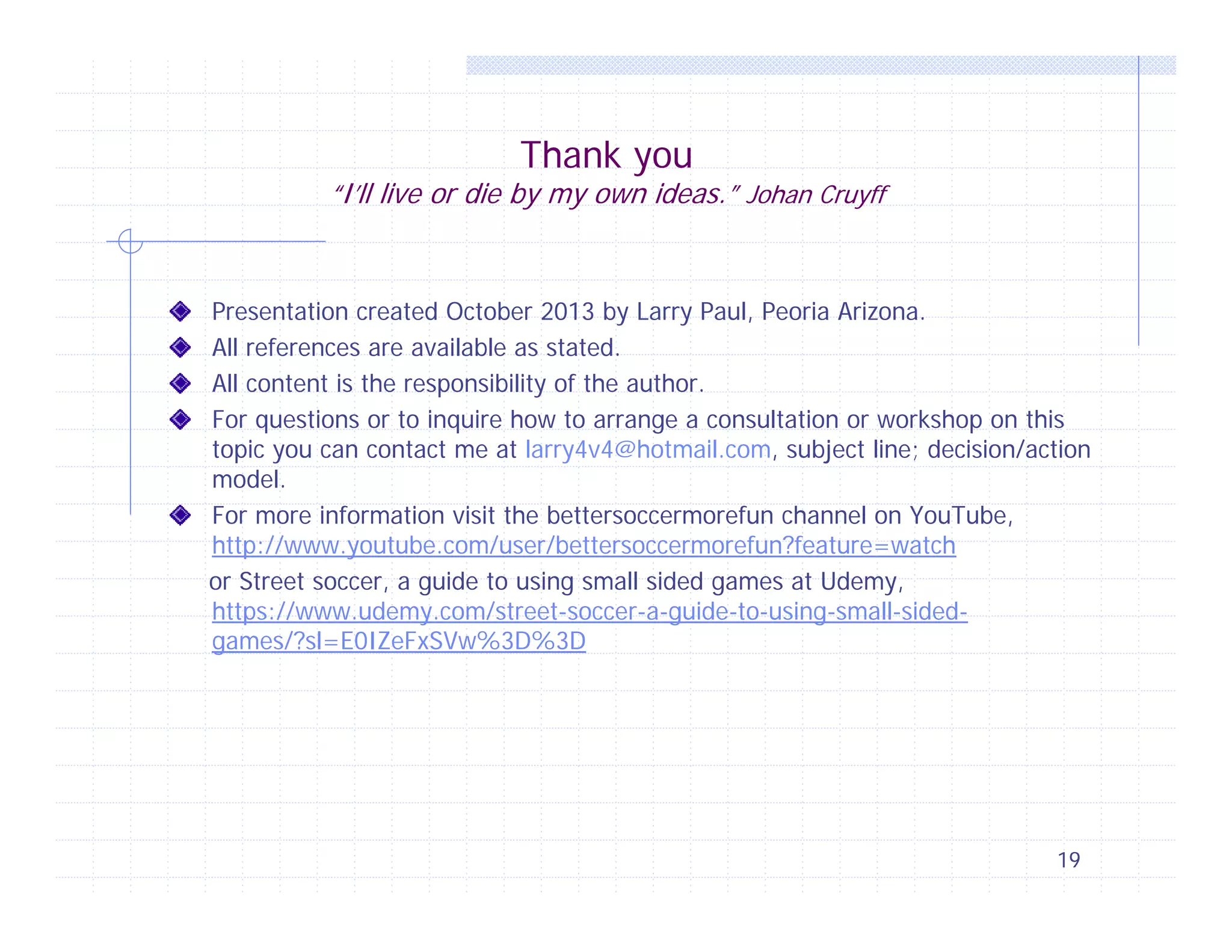Thank you

“I’ll live or die by my own ideas.” Johan Cruyff

Presentation created October 2013 by Larry Paul, Peoria Arizona.
All references are available as stated.
All content is the responsibility of the author.
For questions or to inquire how to arrange a consultation or workshop on this
topic you can contact me at larry4v4@hotmail.com, subject line; decision/action
model.
For more information visit the bettersoccermorefun channel on YouTube,
http://www.youtube.com/user/bettersoccermorefun?feature=watch
or Street soccer, a guide to using small sided games at Udemy,
https://www.udemy.com/street-soccer-a-guide-to-using-small-sidedgames/?sl=E0IZeFxSVw%3D%3D

19

 