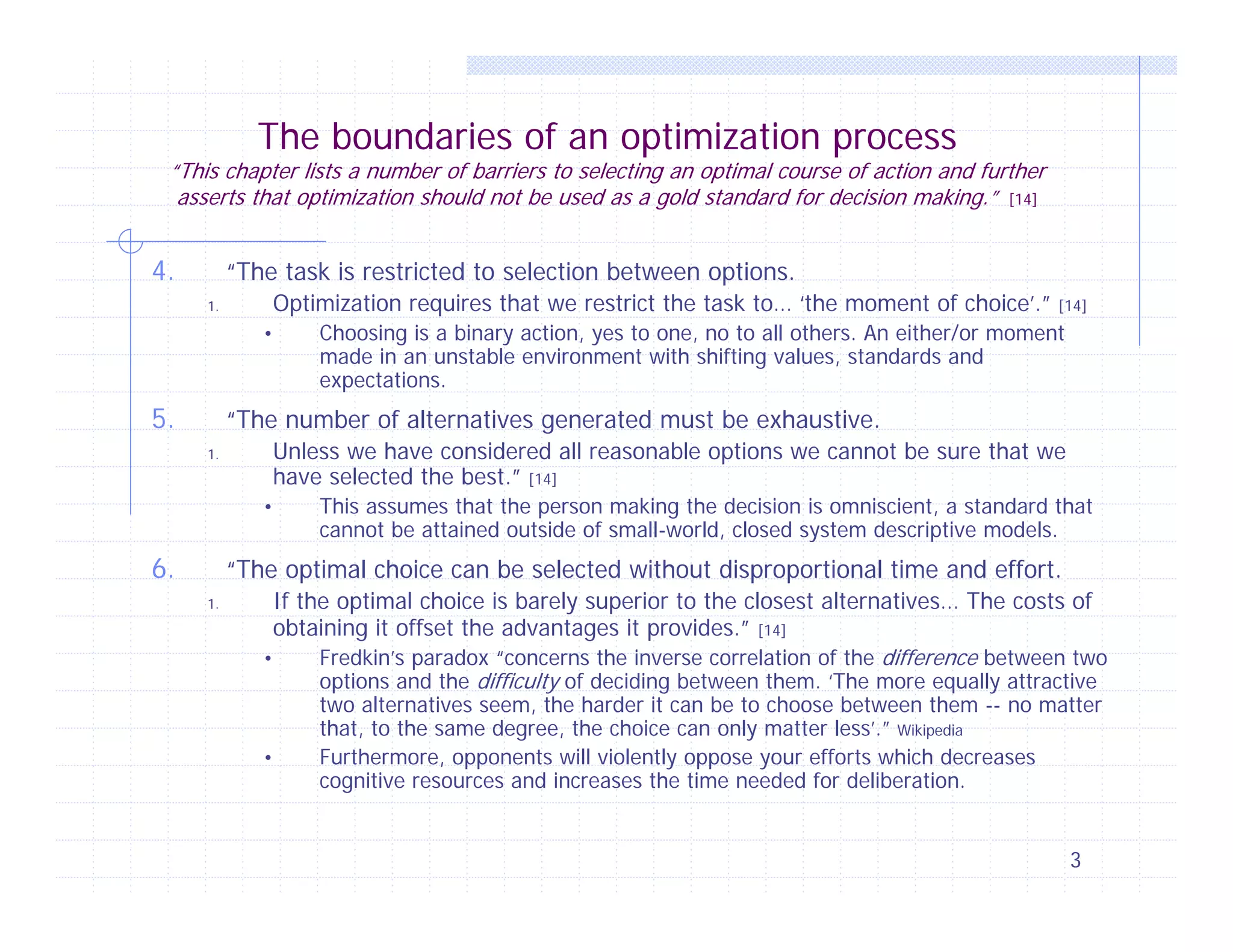 The boundaries of an optimization process

“This chapter lists a number of barriers to selecting an optimal course of action and further
asserts that optimization should not be used as a gold standard for decision making.” [14]

4.

“The task is restricted to selection between options.
Optimization requires that we restrict the task to… ‘the moment of choice’.”

1.

•

5.

[14]

Choosing is a binary action, yes to one, no to all others. An either/or moment
made in an unstable environment with shifting values, standards and
expectations.

“The number of alternatives generated must be exhaustive.
Unless we have considered all reasonable options we cannot be sure that we
have selected the best.” [14]

1.

•

6.

This assumes that the person making the decision is omniscient, a standard that
cannot be attained outside of small-world, closed system descriptive models.

“The optimal choice can be selected without disproportional time and effort.
1.

If the optimal choice is barely superior to the closest alternatives… The costs of
obtaining it offset the advantages it provides.” [14]
•
Fredkin’s paradox “concerns the inverse correlation of the difference between two
options and the difficulty of deciding between them. ‘The more equally attractive
•

two alternatives seem, the harder it can be to choose between them -- no matter
that, to the same degree, the choice can only matter less’.” Wikipedia
Furthermore, opponents will violently oppose your efforts which decreases
cognitive resources and increases the time needed for deliberation.
3

 