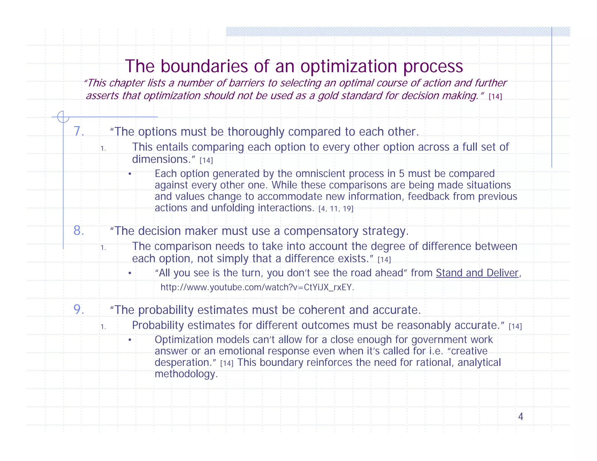 The boundaries of an optimization process

“This chapter lists a number of barriers to selecting an optimal course of action and further
asserts that optimization should not be used as a gold standard for decision making.” [14]

7.

“The options must be thoroughly compared to each other.
This entails comparing each option to every other option across a full set of
dimensions.” [14]

1.

•

8.

Each option generated by the omniscient process in 5 must be compared
against every other one. While these comparisons are being made situations
and values change to accommodate new information, feedback from previous
actions and unfolding interactions. [4, 11, 19]

“The decision maker must use a compensatory strategy.
The comparison needs to take into account the degree of difference between
each option, not simply that a difference exists.” [14]

1.

•

“All you see is the turn, you don’t see the road ahead” from Stand and Deliver,
http://www.youtube.com/watch?v=CtYiJX_rxEY.

9.

“The probability estimates must be coherent and accurate.
Probability estimates for different outcomes must be reasonably accurate.”

1.

•

[14]

Optimization models can’t allow for a close enough for government work
answer or an emotional response even when it’s called for i.e. “creative
desperation.” [14] This boundary reinforces the need for rational, analytical
methodology.

4

 