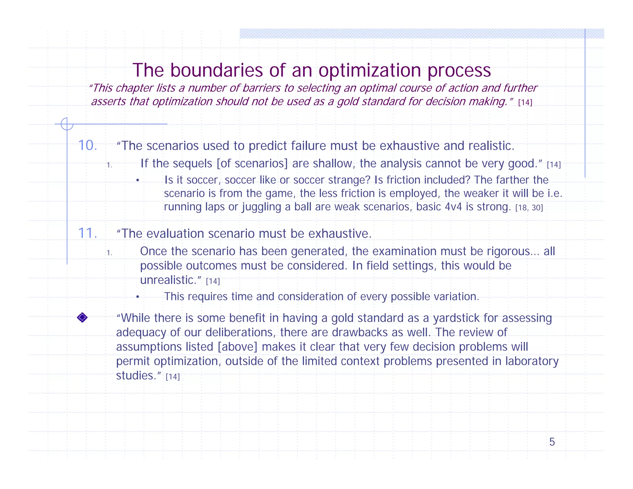 The boundaries of an optimization process

“This chapter lists a number of barriers to selecting an optimal course of action and further
asserts that optimization should not be used as a gold standard for decision making.” [14]

10.

“The scenarios used to predict failure must be exhaustive and realistic.
If the sequels [of scenarios] are shallow, the analysis cannot be very good.”

1.

•

11.

[14]

Is it soccer, soccer like or soccer strange? Is friction included? The farther the
scenario is from the game, the less friction is employed, the weaker it will be i.e.
running laps or juggling a ball are weak scenarios, basic 4v4 is strong. [18, 30]

“The evaluation scenario must be exhaustive.
Once the scenario has been generated, the examination must be rigorous… all
possible outcomes must be considered. In field settings, this would be
unrealistic.” [14]

1.

•

This requires time and consideration of every possible variation.

“While there is some benefit in having a gold standard as a yardstick for assessing
adequacy of our deliberations, there are drawbacks as well. The review of
assumptions listed [above] makes it clear that very few decision problems will
permit optimization, outside of the limited context problems presented in laboratory
studies.” [14]

5

 