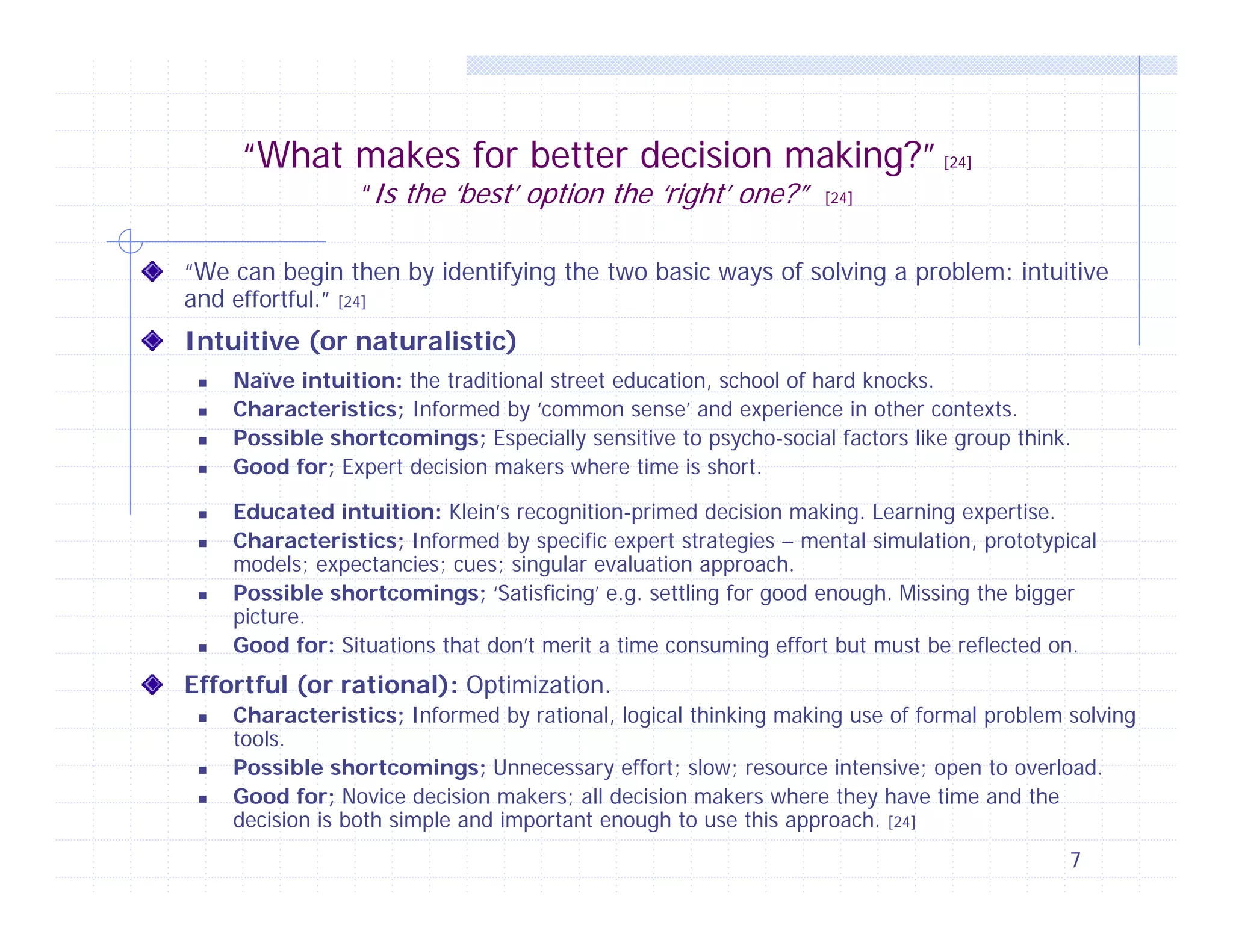 “What makes for better decision making?” [24]
“Is the ‘best’ option the ‘right’ one?”

[24]

“We can begin then by identifying the two basic ways of solving a problem: intuitive
and effortful.” [24]

Intuitive (or naturalistic)












Naïve intuition: the traditional street education, school of hard knocks.
Characteristics; Informed by ‘common sense’ and experience in other contexts.
Possible shortcomings; Especially sensitive to psycho-social factors like group think.
Good for; Expert decision makers where time is short.
Educated intuition: Klein’s recognition-primed decision making. Learning expertise.
Characteristics; Informed by specific expert strategies – mental simulation, prototypical
models; expectancies; cues; singular evaluation approach.
Possible shortcomings; ‘Satisficing’ e.g. settling for good enough. Missing the bigger
picture.
Good for: Situations that don’t merit a time consuming effort but must be reflected on.

Effortful (or rational): Optimization.





Characteristics; Informed by rational, logical thinking making use of formal problem solving
tools.
Possible shortcomings; Unnecessary effort; slow; resource intensive; open to overload.
Good for; Novice decision makers; all decision makers where they have time and the
decision is both simple and important enough to use this approach. [24]
7

 