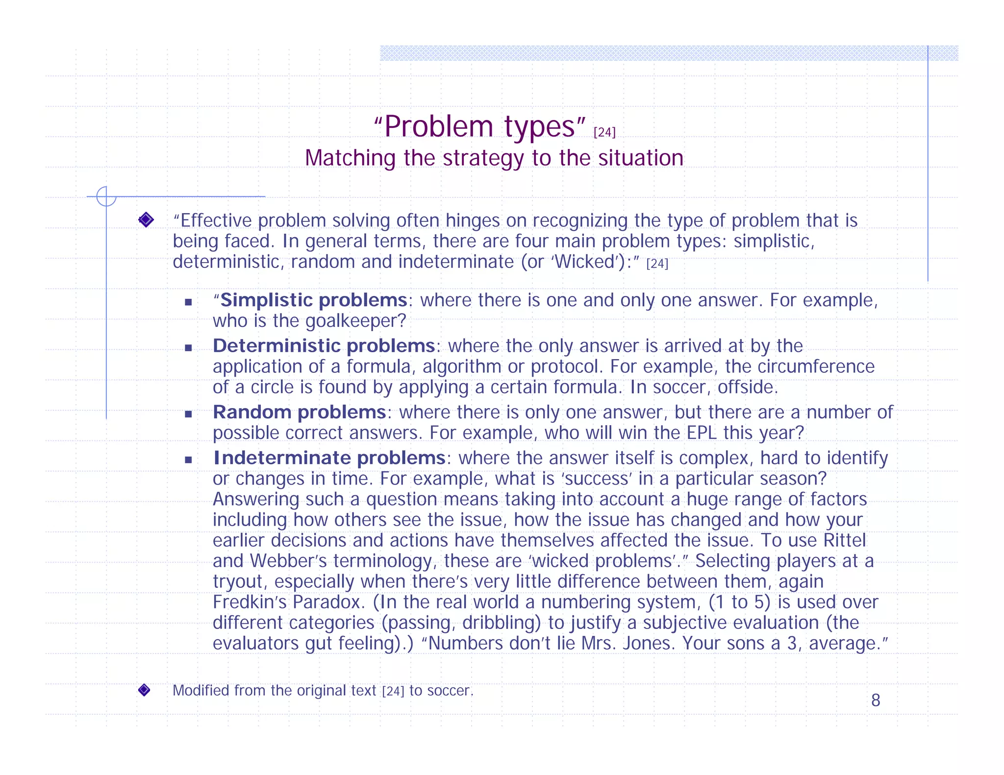 “Problem types” [24]

Matching the strategy to the situation
“Effective problem solving often hinges on recognizing the type of problem that is
being faced. In general terms, there are four main problem types: simplistic,
deterministic, random and indeterminate (or ‘Wicked’):” [24]








“Simplistic problems: where there is one and only one answer. For example,
who is the goalkeeper?
Deterministic problems: where the only answer is arrived at by the
application of a formula, algorithm or protocol. For example, the circumference
of a circle is found by applying a certain formula. In soccer, offside.
Random problems: where there is only one answer, but there are a number of
possible correct answers. For example, who will win the EPL this year?
Indeterminate problems: where the answer itself is complex, hard to identify
or changes in time. For example, what is ‘success’ in a particular season?
Answering such a question means taking into account a huge range of factors
including how others see the issue, how the issue has changed and how your
earlier decisions and actions have themselves affected the issue. To use Rittel
and Webber’s terminology, these are ‘wicked problems’.” Selecting players at a
tryout, especially when there’s very little difference between them, again
Fredkin’s Paradox. (In the real world a numbering system, (1 to 5) is used over
different categories (passing, dribbling) to justify a subjective evaluation (the
evaluators gut feeling).) “Numbers don’t lie Mrs. Jones. Your sons a 3, average.”

Modified from the original text [24] to soccer.

8

 