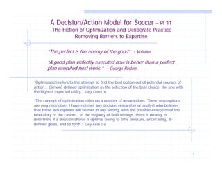 A Decision/Action Model for Soccer

– Pt 11

The Fiction of Optimization and Deliberate Practice
Removing Barriers to Expertise
“The perfect is the enemy of the good” - Voltaire
“A good plan violently executed now is better than a perfect
plan executed next week.” - George Patton
“Optimization refers to the attempt to find the best option out of potential courses of
action… (Simon) defined optimization as the selection of the best choice, the one with
the highest expected utility.” Gary Klein [14]
“The concept of optimization relies on a number of assumptions. These assumptions
are very restrictive. I have not met any decision researcher or analyst who believes
that these assumptions will be met in any setting, with the possible exception of the
laboratory or the casino… In the majority of field settings, there is no way to
determine if a decision choice is optimal owing to time pressure, uncertainty, illdefined goals, and so forth.” Gary Klein [14]

1

 