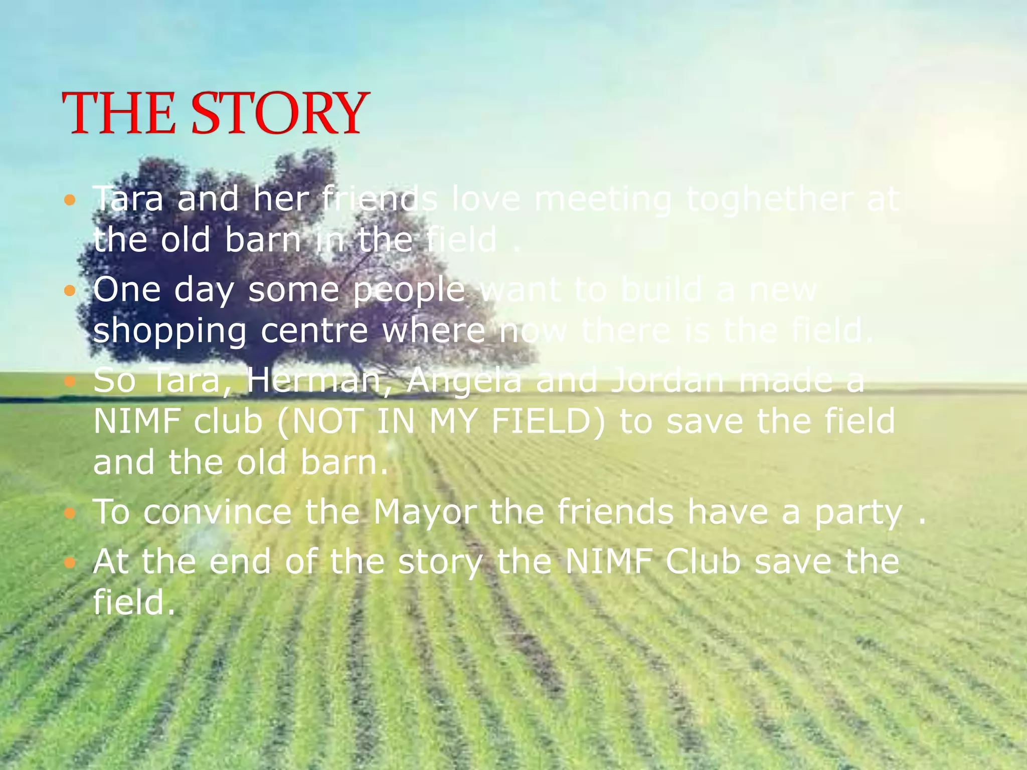  Tara and her friends love meeting toghether at
the old barn in the field .
One day some people want to build a new
shopping centre where now there is the field.
So Tara, Herman, Angela and Jordan made a
NIMF club (NOT IN MY FIELD) to save the field
and the old barn.
To convince the Mayor the friends have a party .
At the end of the story the NIMF Club save the
field.