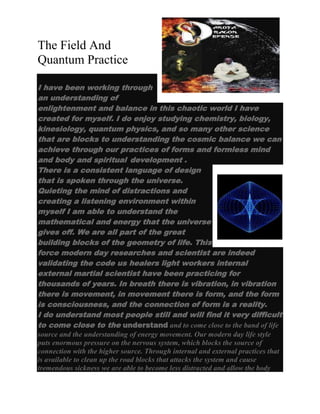 The Field And
Quantum Practice
I have been working through
an understanding of
enlightenment and balance in this chaotic world I have
created for myself. I do enjoy studying chemistry, biology,
kinesiology, quantum physics, and so many other science
that are blocks to understanding the cosmic balance we can
achieve through our practices of forms and formless mind
and body and spiritual development .
There is a consistent language of design
that is spoken through the universe.
Quieting the mind of distractions and
creating a listening environment within
myself I am able to understand the
mathematical and energy that the universe
gives off. We are all part of the great
building blocks of the geometry of life. This
force modern day researches and scientist are indeed
validating the code us healers light workers internal
external martial scientist have been practicing for
thousands of years. In breath there is vibration, in vibration
there is movement, in movement there is form, and the form
is consciousness, and the connection of form is a reality.
I do understand most people still and will find it very difficult
to come close to the understand and to come close to the band of life
source and the understanding of energy movement. Our modern day life style
puts enormous pressure on the nervous system, which blocks the source of
connection with the higher source. Through internal and external practices that
is available to clean up the road blocks that attacks the system and cause
tremendous sickness we are able to become less distracted and allow the body

 