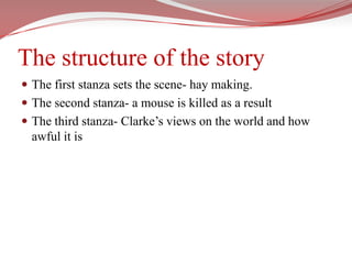 The structure of the storyThe first stanza sets the scene- hay making.The second stanza- a mouse is killed as a resultThe third stanza- Clarke’s views on the world and how awful it is