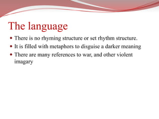 The languageThere is no rhyming structure or set rhythm structure. It is filled with metaphors to disguise a darker meaningThere are many references to war, and other violent imagary