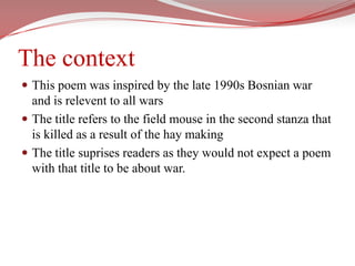The contextThis poem was inspired by the late 1990s Bosnian war and is relevent to all warsThe title refers to the field mouse in the second stanza that is killed as a result of the hay makingThe title suprises readers as they would not expect a poem with that title to be about war.