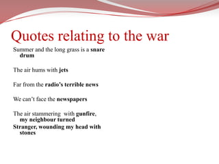 Quotes relating to the warSummer and the long grass is a snare drumThe air hums with jetsFar from the radio’s terrible newsWe can’t face the newspapersThe air stammering  with gunfire, my neighbour turnedStranger, wounding my head with stones