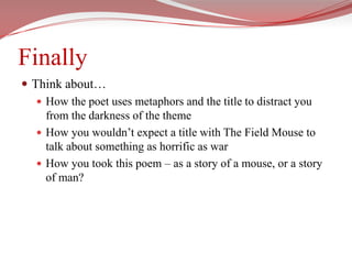 FinallyThink about… How the poet uses metaphors and the title to distract you from the darkness of the themeHow you wouldn’t expect a title with The Field Mouse to talk about something as horrific as warHow you took this poem – as a story of a mouse, or a story of man?