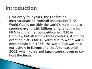 

Held every four years, the Fédération
Internationale de Football Association (FIFA)
World Cup is possibly the world's most popular
sporting event, with billions of fans tuning in.
FIFA held the first competition in 1930 in
Uruguay, but after only three contests, it put the
event on hiatus for 12 years due to World War II.
Reestablished in 1958, the World Cup was held
exclusively in Europe and the Americas until
2002, when Korea and Japan were chosen to cohost the finals.

 