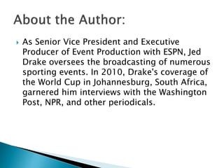 

As Senior Vice President and Executive
Producer of Event Production with ESPN, Jed
Drake oversees the broadcasting of numerous
sporting events. In 2010, Drake's coverage of
the World Cup in Johannesburg, South Africa,
garnered him interviews with the Washington
Post, NPR, and other periodicals.

 