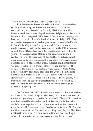 THE FIFA WORLD CUP 2014 - 2018 - 2022
The Fédération Internationale de Football Association
(FIFA) World Cup, an international association soccer
competition, was founded on May 1, 1904 when the first
international match was played between Belgium and France in
Brussels. The inaugural FIFA World Cup was in Uruguay, the
host nation, with 13 men’s football teams in July 1930. This
successful nongovernmental organization currently holds the
FIFA World Cup every four years with 32 teams having the
quality to participate in the tournament. In the FIFA congress,
Joseph Sepp Blatter has been the president for more than 15
years. The congress has 208 member associations and 6
confederations. The purpose of the football’s international
governing body is to maintain the popularity of soccer game
globally and emphasize the unity, cultural and humanitarian
values. Besides to the present structure and purpose of the
congress, the main FIFA partners were Adidas, Cola-Cola,
Emirates, Sony, Hyundai, and Visa for 2014 (“Fifa Classic
Football and Partners” par. 2). Additionally, the income
statement of FIFA is demonstrated at right. In the graph, it is
indicated that the soccer association was able to make $220
million when it held the World Cup in South Africa (Fifa
Financial Report p 15).
On October 30, 2007, Brazil was chosen as the host nation
for 2014 FIFA World Cup. At the time, the country had one of
the fastest growing economies in the world. The public reaction
was inexpressible since the Land of Soccer would host the
world's most popular sports tournament and its fans from all
over the world. However, some doubts arose in June 2013 when
the first match of the Confederations Cup was played. The State
of Brazil faced a severe crisis of confidence deepened by a
sense of economic decline and growing gap between social
 