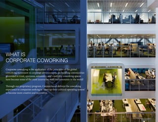Corporate coworking is the application of the principles of the global
coworking movement in corporate environments. In building communities
grounded in trust, openness, autonomy, and creativity, coworking spaces
have become some of the most innovative work environments in the world!
Through our proprietary program, Conjunctured delivers the coworking
experience to companies seeking to ‘open up their cultural operating system’
to become more creative and innovative.
WHAT IS
CORPORATE COWORKING
3 | Fifth Age Program
 