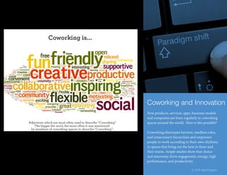 New products, services, apps, business models
and companies are born regularly in coworking
spaces around the world. How is this possible?
Coworking eliminates barriers, needless rules,
and unnecessary hierarchies and empowers
people to work according to their own rhythms,
in spaces that bring out the best in them and
their teams. Ample studies show that choice
and autonomy drive engagement, energy, high
performance, and productivity.
Coworking and Innovation
5 | Fifth Age Program
 