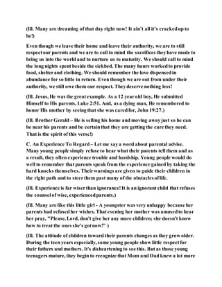 (Ill. Many are dreaming of that day right now! It ain’t all it’s crackedup to
be!)
Even though we leave their home and leave their authority, we are to still
respectour parents and we are to call to mind the sacrifices theyhave made to
bring us into the world and to nurture us to maturity. We should call to mind
the long nights spent beside the sickbed. The many hours workedto provide
food, shelterand clothing. We should remember the love dispensedin
abundance for so little in return. Even though we are out from under their
authority, we still owe them our respect. Theydeserve nothing less!
(Ill. Jesus, He was the greatexample. As a 12 yearold boy, He submitted
Himself to His parents, Luke 2:51. And, as a dying man, He remembered to
honor His mother by seeing that she was caredfor, John 19:27.)
(Ill. Brother Gerald – He is selling his home and moving awayjust so he can
be near his parents and be certainthat they are getting the care they need.
That is the spirit of this verse!)
C. An Experience To Regard – Let me saya word about parental advise.
Many young people simply refuse to hear what their parents tell them and as
a result, they often experience trouble and hardship. Young people would do
well to remember that parents speak from the experience gained by taking the
hard knocks themselves. Theirwarnings are given to guide their children in
the right path and to steerthem past many of the obstaclesoflife.
(Ill. Experience is far wiserthan ignorance!It is an ignorant child that refuses
the counselof wise, experiencedparents.)
(Ill. Many are like this little girl - A youngster was very unhappy because her
parents had refusedher wishes. Thatevening her mother was amusedto hear
her pray, "Please, Lord, don't give her any more children; she doesn't know
how to treat the ones she's gotnow!" )
(Ill. The attitude of children toward their parents changes as they grow older.
During the teen years especially, some young people show little respectfor
their fathers and mothers. It's disheartening to see this. But as those young
teenagers mature, they begin to recognize that Mom and Dad knew a lot more
 