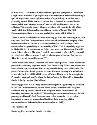 In Proverbs 31, the matter is viewed from a positive perspective. In this text,
king Lemuel’s mother is giving her son wise instruction. While this teaching is
specificallyrelated to the righteous reign of a godly king, it applies more
generallyas well. If the mother’s instruction is heeded, her son will avoid
strong drink and “strange women,” andhe will use his power to aid the
afflicted. The son who honors his parents, then, will come to the aid of the
weak, while the dishonorable son will oppress the afflicted. The Fifth
Commandment, then, is very much relatedto those which follow it.
There is also a relationship betweenhonoring parents and honoring God. Not
only does the Fifth Commandment relate to and facilitate the keeping of the
last commandments, it also is very much relatedto the keeping of those
commandments pertaining to the worship of God. This is especiallyapparent
in Malachi1:6: “A sonhonors his father, and a servant his master. Then if I
am a father, where is My honor? And if I am a master, where is My respect?
says the Lord of hosts to you, O priests who despise My name. But you say,
‘How have we despisedThy name?’”
Those who would honor God must also honor their parents. Those who honor
parents have already begun to honor God. Our earthly fathers are, on the one
hand, God’s representatives, instructing and discipling their children in His
place. On the other hand, parents serve to illustrate the way in which Godis
at work in the lives of His children, as a Father. This is seen, for example, in
Proverbs chapters 2 and 3, where the father’s care for his child is likened to
God’s fatherly care for His children.
Honoring parents was a vitally important obligation, signaledby its inclusion
in the Ten Commandments, by the death penalty attachedto its flagrant
violation, and by the detail which we are given about the evidences of
honoring parents or its neglect.27Honoring parents was fundamental for the
passing on of Israel’s faith from one generationto another. It was also
important because it enhancedand facilitatedthe honoring of God
(commandments 1-4) and others (commandments 6-10).
The Principle of
Honoring Parents in Our Lord’s teaching
 