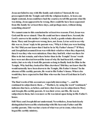 Jesus not failed to stay with His family and relatives? Instead, He was
preoccupiedwith the Temple and with the religious leaders. At least, one
might contend, Jesus couldhave had the courtesyto tell His parents what He
was doing. Jesus appearedto be wrong. How could He have been separated
from His family for at leastthree days, and perhaps more, without doing
something about it?
We cannotcome to this conclusionfor at leasttwo reasons.First, Jesus was
God and He never sinned. Thus He could not have sinned here. Second, the
Lord’s answerto his mother’s rebuke is, itself, a gentle rebuke directed at
them. Mary and Josephwere wrong, here, not Jesus. Letus seek to see why
this was so. Jesus’reply to his parents was, “Whyis it that you were looking
for Me? Did you not know that I had to be in My Father’s house?” If Mary
and Josephhad assumedJesus was with their relatives when they departed,
then it was they who were mistaken. Once they had left, what was there for
Him to do but remain, and where better than in the Temple? Jesus’words
here were not directed towardthe issue of why He had been left, without
notice, but as to why it took His parents so long to finally look for Him in the
Temple. Why had they lookedfor Him elsewhere?Did they not know that He
would naturally have been drawn to the Temple, His Father’s house? In the
absence ofHis earthly parents, He went to His Father’s house. Where else
would they have expected to find Him who was the Son of God than in God’s
house?
The final words of this accountare especiallyinteresting:“… and He
continued in subjectionto them …” Matthew, by using the word “continued,”
indicates that here, as before, and later, that Jesus was in subjectionto Mary
and Joseph, His earthly parents. It was their error, not His. He was in
subjection to them, but even more so He was intent upon being in His Father’s
house.
Still Mary and Josephdid not understand. Nevertheless, Jesus hadclearly
distinguished betweenHis relationship with His heavenly Father and His
earthly parents. This was but a taste of what was yet to come, when Jesus
beganHis earthly ministry.
 
