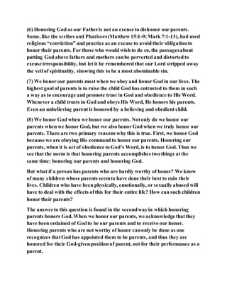 (6) Honoring God as our Fatheris not an excuse to dishonor our parents.
Some, like the scribes and Pharisees(Matthew 15:1-9;Mark 7:1-13), had used
religious “conviction” and practice as an excuse to avoid their obligationto
honor their parents. For those who would wish to do so, the passagesabout
putting God above fathers and mothers canbe perverted and distorted to
excuse irresponsibility, but let it be remembered that our Lord stripped away
the veil of spirituality, showing this to be a most abominable sin.
(7) We honor our parents most when we obey and honor God in our lives. The
highest goalof parents is to raise the child God has entrusted to them in such
a way as to encourage and promote trust in God and obedience to His Word.
Whenever a child trusts in God and obeys His Word, He honors his parents.
Even an unbelieving parent is honored by a believing and obedient child.
(8) We honor God when we honor our parents. Notonly do we honor our
parents when we honor God, but we also honor God when we truly honor our
parents. There are two primary reasons why this is true. First, we honor God
because we are obeying His command to honor our parents. Honoring our
parents, when it is actof obedience to God’s Word, is to honor God. Thus we
see that the norm is that honoring parents accomplishes two things at the
same time: honoring our parents and honoring God.
But what if a person has parents who are hardly worthy of honor? We know
of many children whose parents seemto have done their best to ruin their
lives. Children who have been physically, emotionally, or sexually abused will
have to deal with the effects ofthis for their entire life? How can such children
honor their parents?
The answerto this question is found in the secondwayin which honoring
parents honors God. When we honor our parents, we acknowledge thatthey
have been ordained of Godto be our parents and to receive our honor.
Honoring parents who are not worthy of honor canonly be done as one
recognizes thatGod has appointed them to be parents, and thus they are
honored for their God-givenposition of parent, not for their performance as a
parent.
 
