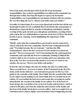 First of all, notice that He puts it first in the list of our horizontal
responsibilities. Our verticalresponsibilities are addressedin commands one
through four to Him, but when He begins to express our horizontal
responsibilities, our responsibilities in our human relations with one another,
the very first thing He says is, "Honor your father and your mother."
Secondly, it is interesting. If we were to go aheadand read the laws all the way
up through Exodus 24, you would find that God attaches the same penalty to
disobedience of parents that he attaches to blasphemy and idolatry and the
worship of false gods. In both cases,blasphemy and idolatry, worship of false
gods, and in the case ofdisobedience to parents, in the laws of Moses the death
penalty is given. Amazing. God is highlighting the importance of this
command.
Thirdly, notice that this command flows out of and is closelyconnectedto
what is said in the first four commands. The first four commands basically
said, "WorshipGod only. Revere Godonly." And then the fifth
commandment, what is the first word out of God's mouth to us about our
parents? "Revere your parents." Isn't it fascinating that He could spend four
commands, and especiallythe first two commands, claiming to Himself the
exclusive right to our reverence, to our worship, and to our adoration. And
then in the very first word out of His mouth to us in how we relate to one
another, He can say, "Revere your father and mother."
In fact the only two things, the only two beings, the only two entities that
Moses records forus - to revere, to honor, in the Pentateuch, in the first five
books, in his books ofthe law - are God and our parents. In this way God
points to the centrality of the family. Don't think that the assaultofthe family
in our culture means nothing to you. Don't think that we can hold out in our
culture, 25 years behind the bad curves and trends that are going on, and be
untouched by the assaulton the family in our culture. It is at the heart of
God's design. He even defines it for us here in Exodus and elsewhere. And it is
central to His plan, and when the authority and structure of the family and
the form of the family break down everyone suffers. And so we ought to be, as
Christians and as citizens, highly concernedabout what is happening not only
 