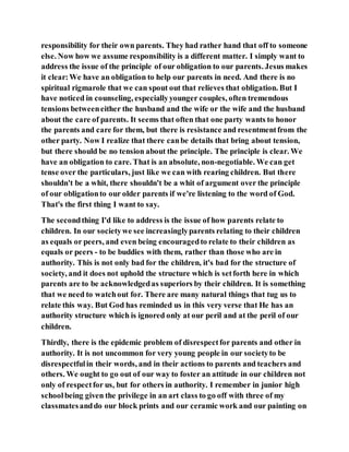 responsibility for their own parents. They had rather hand that off to someone
else. Now how we assume responsibility is a different matter. I simply want to
address the issue of the principle of our obligation to our parents. Jesus makes
it clear:We have an obligation to help our parents in need. And there is no
spiritual rigmarole that we can spout out that relieves that obligation. But I
have noticed in counseling, especiallyyounger couples, often tremendous
tensions betweeneither the husband and the wife or the wife and the husband
about the care of parents. It seems that often that one party wants to honor
the parents and care for them, but there is resistance and resentmentfrom the
other party. Now I realize that there canbe details that bring about tension,
but there should be no tension about the principle. The principle is clear. We
have an obligation to care. That is an absolute, non-negotiable. We can get
tense over the particulars, just like we can with rearing children. But there
shouldn't be a whit, there shouldn't be a whit of argument over the principle
of our obligationto our older parents if we're listening to the word of God.
That's the first thing I want to say.
The secondthing I'd like to address is the issue of how parents relate to
children. In our societywe see increasinglyparents relating to their children
as equals or peers, and even being encouragedto relate to their children as
equals or peers - to be buddies with them, rather than those who are in
authority. This is not only bad for the children, it's bad for the structure of
society, and it does not uphold the structure which is setforth here in which
parents are to be acknowledgedas superiors by their children. It is something
that we need to watchout for. There are many natural things that tug us to
relate this way. But God has reminded us in this very verse that He has an
authority structure which is ignored only at our peril and at the peril of our
children.
Thirdly, there is the epidemic problem of disrespectfor parents and other in
authority. It is not uncommon for very young people in our societyto be
disrespectfulin their words, and in their actions to parents and teachers and
others. We ought to go out of our way to foster an attitude in our children not
only of respectfor us, but for others in authority. I remember in junior high
schoolbeing given the privilege in an art class to go off with three of my
classmatesanddo our block prints and our ceramic work and our painting on
 