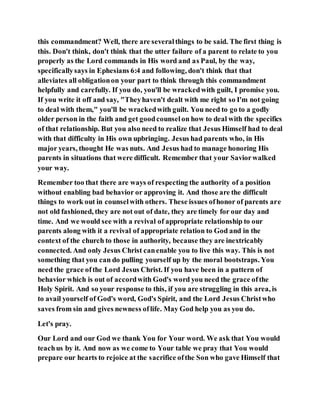 this commandment? Well, there are severalthings to be said. The first thing is
this. Don't think, don't think that the utter failure of a parent to relate to you
properly as the Lord commands in His word and as Paul, by the way,
specificallysays in Ephesians 6:4 and following, don't think that that
alleviates all obligationon your part to think through this commandment
helpfully and carefully. If you do, you'll be wrackedwith guilt, I promise you.
If you write it off and say, "Theyhaven't dealt with me right so I'm not going
to deal with them," you'll be wrackedwith guilt. You need to go to a godly
older person in the faith and get goodcounselon how to deal with the specifics
of that relationship. But you also need to realize that Jesus Himself had to deal
with that difficulty in His own upbringing. Jesus had parents who, in His
major years, thought He was nuts. And Jesus had to manage honoring His
parents in situations that were difficult. Remember that your Saviorwalked
your way.
Remember too that there are ways of respecting the authority of a position
without enabling bad behavior or approving it. And those are the difficult
things to work out in counselwith others. These issues ofhonor of parents are
not old fashioned, they are not out of date, they are timely for our day and
time. And we would see with a revival of appropriate relationship to our
parents along with it a revival of appropriate relation to God and in the
context of the church to those in authority, because they are inextricably
connected. And only Jesus Christ canenable you to live this way. This is not
something that you can do pulling yourself up by the moral bootstraps. You
need the grace ofthe Lord Jesus Christ. If you have been in a pattern of
behavior which is out of accordwith God's word you need the grace ofthe
Holy Spirit. And so your response to this, if you are struggling in this area, is
to avail yourself of God's word, God's Spirit, and the Lord Jesus Christwho
saves from sin and gives newness oflife. May God help you as you do.
Let's pray.
Our Lord and our God we thank You for Your word. We ask that You would
teachus by it. And now as we come to Your table we pray that You would
prepare our hearts to rejoice at the sacrifice ofthe Son who gave Himself that
 