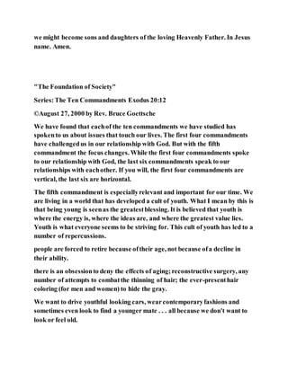 we might become sons and daughters of the loving Heavenly Father. In Jesus
name. Amen.
"The Foundation of Society"
Series:The Ten Commandments Exodus 20:12
©August 27, 2000 by Rev. Bruce Goettsche
We have found that eachof the ten commandments we have studied has
spokento us about issues that touch our lives. The first four commandments
have challengedus in our relationship with God. But with the fifth
commandment the focus changes. While the first four commandments spoke
to our relationship with God, the last six commandments speak to our
relationships with eachother. If you will, the first four commandments are
vertical, the last six are horizontal.
The fifth commandment is especiallyrelevant and important for our time. We
are living in a world that has developed a cult of youth. What I mean by this is
that being young is seenas the greatestblessing. It is believed that youth is
where the energy is, where the ideas are, and where the greatest value lies.
Youth is what everyone seems to be striving for. This cult of youth has led to a
number of repercussions.
people are forced to retire because oftheir age, not because ofa decline in
their ability.
there is an obsessionto deny the effects of aging;reconstructive surgery, any
number of attempts to combatthe thinning of hair; the ever-presenthair
coloring (for men and women) to hide the gray.
We want to drive youthful looking cars, wearcontemporaryfashions and
sometimes even look to find a younger mate . . . all because we don't want to
look or feel old.
 