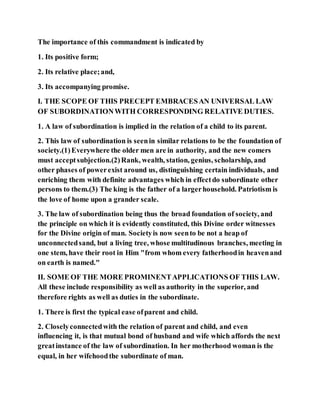 The importance of this commandment is indicated by
1. Its positive form;
2. Its relative place;and,
3. Its accompanying promise.
I. THE SCOPE OF THIS PRECEPT EMBRACESAN UNIVERSAL LAW
OF SUBORDINATIONWITH CORRESPONDING RELATIVE DUTIES.
1. A law of subordination is implied in the relation of a child to its parent.
2. This law of subordination is seenin similar relations to be the foundation of
society.(1)Everywhere the older men are in authority, and the new comers
must acceptsubjection.(2)Rank, wealth, station, genius, scholarship, and
other phases of powerexist around us, distinguishing certain individuals, and
enriching them with definite advantages which in effectdo subordinate other
persons to them.(3) The king is the father of a largerhousehold. Patriotism is
the love of home upon a grander scale.
3. The law of subordination being thus the broad foundation of society, and
the principle on which it is evidently constituted, this Divine order witnesses
for the Divine origin of man. Societyis now seento be not a heap of
unconnectedsand, but a living tree, whose multitudinous branches, meeting in
one stem, have their root in Him "from whom every fatherhoodin heavenand
on earth is named."
II. SOME OF THE MORE PROMINENTAPPLICATIONS OF THIS LAW.
All these include responsibility as well as authority in the superior, and
therefore rights as well as duties in the subordinate.
1. There is first the typical ease ofparent and child.
2. Closelyconnectedwith the relation of parent and child, and even
influencing it, is that mutual bond of husband and wife which affords the next
greatinstance of the law of subordination. In her motherhood woman is the
equal, in her wifehoodthe subordinate of man.
 